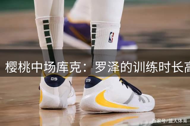 樱桃中场库克：罗泽的训练时长高于伊劳拉，我们认可他的能力